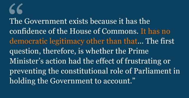 Text from judgment: The Government exists because it has the confidence of the House of Commons. It has no democratic legitimacy other than that... The first question, therefore, is whether the Prime Minister's action had the effect of frustrating or preventing the constitutional role of Parliament in holding the Government to account.